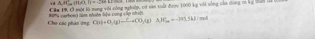 và △ _fH_(201)°(H_2O,I)=-286kJ/mol
Câu 19. Ở một lỏ nung vôi công nghiệp, cứ sản xuất được 1000 kg või sống cân dùng m kg thân đã (C
80% carbon) làm nhiên liệu cung cấp nhiệt. 
Cho các phản ứng: C(s)+O_2(g)to CO_2(g) △ H_(201)°=-393.5kJ/mol