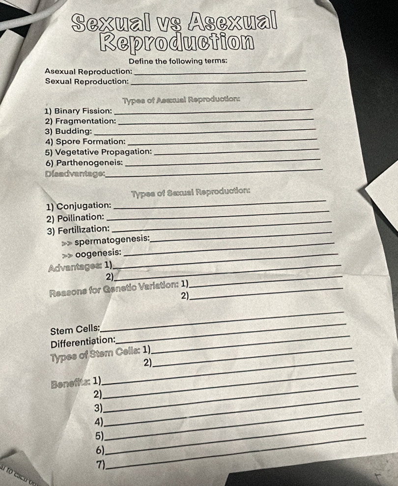 Sexual vs Asexual 
Reproduction 
Define the following terms: 
Asexual Reproduction: 
_ 
Sexual Reproduction:_ 
_ 
Types of Asexual Reproduction: 
_ 
1) Binary Fission: 
2) Fragmentation: 
3) Budding: 
_ 
4) Spore Formation: 
_ 
_ 
5) Vegetative Propagation: 
_ 
_ 
6) Parthenogeneis: 
Disadvantage: 
Types of Sexual Reproduction: 
1) Conjugation: 
_ 
2) Poilination: 
_ 
3) Fertilization:_ 
_ 
spermatogenesis: 
>> oogenesis: 
Advantages: 1)_ 
2) 
Reasons for Genetic Variation: 1)_ 
_ 
2) 
Stem Cells: 
_ 
Differentiation: 
_ 
Types of Stem Cells: 1)_ 
_ 
_2) 
_ 
Benefits: 1) 
2) 
_ 
3) 
_ 
4)_ 
_ 
5)_ 
6) 
7)