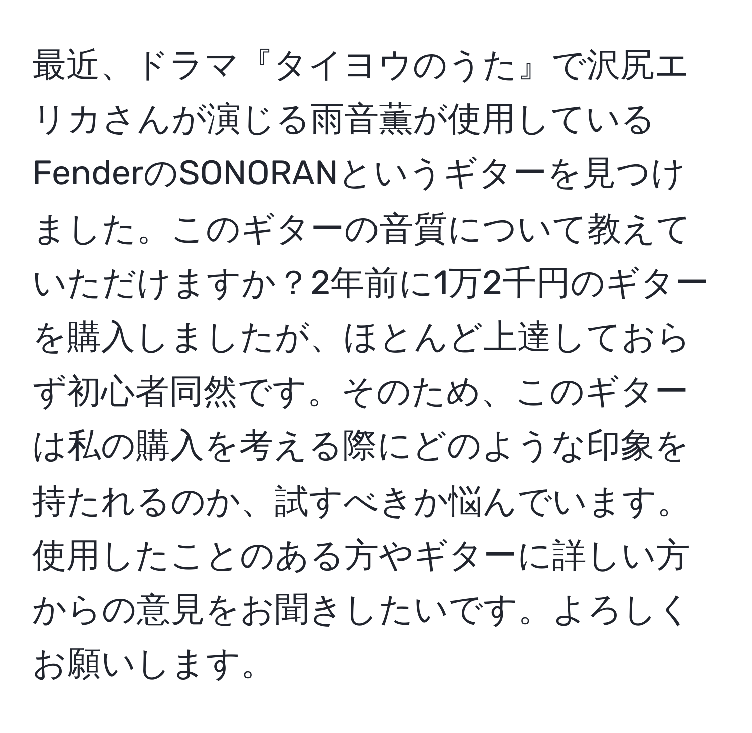 最近、ドラマ『タイヨウのうた』で沢尻エリカさんが演じる雨音薫が使用しているFenderのSONORANというギターを見つけました。このギターの音質について教えていただけますか？2年前に1万2千円のギターを購入しましたが、ほとんど上達しておらず初心者同然です。そのため、このギターは私の購入を考える際にどのような印象を持たれるのか、試すべきか悩んでいます。使用したことのある方やギターに詳しい方からの意見をお聞きしたいです。よろしくお願いします。