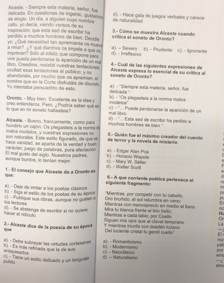 Alceste. - Siempre esta materia, señor, fue
delicada. En cuestiones de ingenio, gustamos d). - Hace gala de juegos verbales y carece
de elogio. Un día, a alguien cuyo nombre de naturalidad
callo, yo decía, viendo versos de su
inspiración, que esta sed de escribir ha 3.- Cómo se muestra Alceste cuando
perdido a muchos hombres de bien. Decidle critica el soneto de Oronto?
yo: ¿Qué necesidad tan apremiante os mueve a). - Severo b). - Prudente
a rimar? ¿Y qué diantres os impele a que os c). - Ignorante
impriman? Sólo al infeliz que compone para d). - Irreflexivo
vivir pueda perdonarse la aparición de un mal 4.- Cuál de las siguientes expresiones de
libro. Creedme, resistid vuestras tentaciones: Alceste expresa lo esencial de su crítica al
ocultad esas tentaciones al público; y no soneto de Oronto?
abandonéis, por mucho que os apremien, el
nombre que en la Corte disfrutáis de discreto. a). - "Siempre esta materia, señor, fue
Yo intentaba persuadirlo de esto. delicada "
b). - “Os plegasteis a la norma malos
Oronto. - Muy bien. Excelente es la idea y modelos"
creo entenderos. Pero, ¿Podría saber qué es c). - "... Puede perdonarse la aparición de un
lo que en mi soneto hallasteis? mal libro
d). - "... Esta sed de escribir ha pedido a
Alceste. - Bueno, francamente, como para muchos hombres de bien '
hundirlo un cajón. Os plegasteis a la norma de
malos modelos, y vuestras expresiones no 5.- Quién fue el máximo creador del cuento
son naturales. Este estilo figurado, de que se de terror y la novela de misterio
hace vanidad, se aparta de la verdad y buen
carácter; juego de palabras, pura afectación. a). - Edgar Alan Poe
El mal gusto del siglo. Nuestros padres, b). - Horacio Wapole
aunque burdos, lo tenían mejor. c). - Mary W, Séller
d). - Walter Scott
1.- El consejo que Alceste da a Oronto es
e
d
que: 6.- A que corriente poética pertenece el re
siguiente fragmento: in
a). - Deje de imitar a los poetas clásicos “Mientras, por competir con tu cabello,
p
b). - Siga el estilo de los poetas de su época p
c). - Publique sus obras, aunque no gusten a Oro bruñido, el sol relumbra en vano;
Er
los lectores Mientras con menosprecio en medio el llano OC
d). - Se abstenga de escribir si no quiere Mira tu blanca frente el lirio bello;
Hu
hacer el ridículo Mientras a cada labio, por Coello
Or
Siguen mis ojos que al clavel temprano La
2.- Alceste dice de la poesía de su época Y mientras triunfa con desdén lozano ---i
que
Del luciente cristal tu gentil cuello" El
rez
a). - Debe subrayar las virtudes cortesanas b). - Modernismo a). - Romanticismo páli
b). - Es más refinada que la de sus c). - Neoclásico ent
antepasados
por
c). - Tiene un estilo delicado y un lenguaje d). - Naturalismo ---i
pulido
alm