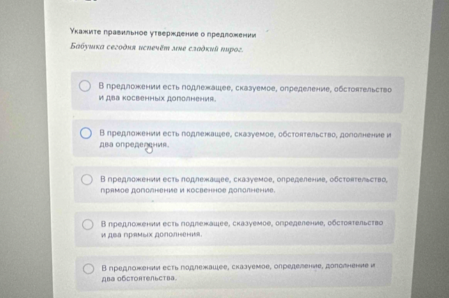 Нкажите правильное утверждение о предложении
Бабуиιка сегодня испечёт мне сладкий пирог.
В предложении есть годлежашее, сказуемое, определение, обстоятельство
и два косвенных дополнения。
В предложении есть годлежашее, сказуемое, обстоятельство, дополнение и
два определения.
В предложении есть подлежашее, сказуемое, определение, обстоятельство,
прямое дополнение и косвенное дополнение.
Β предложении есть подлежашее, сказуемое, определение, обстоятельство
и два прямых дополнения。
В предложении есть лодлежашее, сказуемое, определение, дополнение и
ABа OбCTOяTельства.