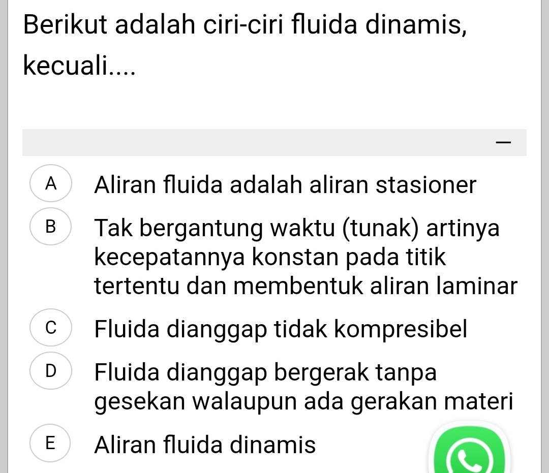 Berikut adalah ciri-ciri fluida dinamis,
kecuali....
I
A Aliran fluida adalah aliran stasioner
B Tak bergantung waktu (tunak) artinya
kecepatannya konstan pada titik
tertentu dan membentuk aliran laminar
c Fluida dianggap tidak kompresibel
D Fluida dianggap bergerak tanpa
gesekan walaupun ada gerakan materi
E Aliran fluida dinamis