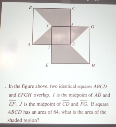 a In the figure above, two identical squares ABCD
and EFGH overlap. I is the midpoint of overline AD and
overline EF. J is the midpoint of overline CD and overline FG. If square
ABCD has an area of 64, what is the area of the 
shaded region?