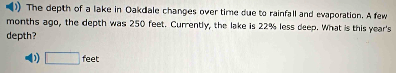 The depth of a lake in Oakdale changes over time due to rainfall and evaporation. A few 
months ago, the depth was 250 feet. Currently, the lake is 22% less deep. What is this year 's 
depth? 
) □ feet
