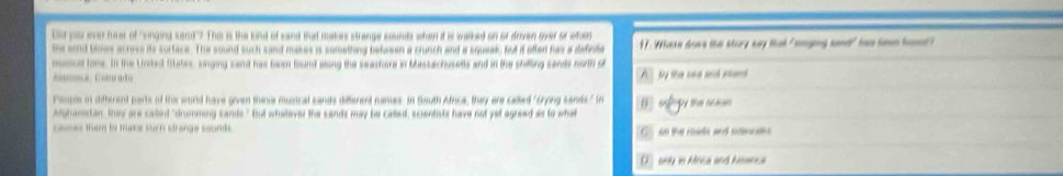Dsd you even hear of "singing sant"? Thi is the Eind of sand that makes strange sounds when it is welked on or drven over or when
the sond blows acress its surtace. The sound such sand makes is something bekoen a crunch and a squeak but it afted fas a definte 17. Whase dowe the story say that "songing sand" fow seen foued?
musical tone. In the United States, singing sand has been found along the seachere in blassachusetts and in the shifling sands north of
Amoa, Conrado A by the see and intand
People in ditherent parts of the world have given these musical cands different names In South Africe, they are called "Gryng sands." In
atghanistan, they are called "drumming sands" But whataver the sands may be cased, scientists have not yet agreed as to what
causes them to mune such strange sounds . C 60 the reads and siderntes
D hly in Africa and hmenca