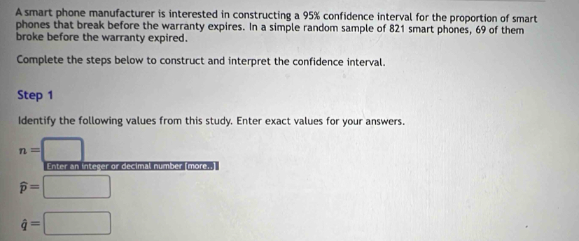 A smart phone manufacturer is interested in constructing a 95% confidence interval for the proportion of smart 
phones that break before the warranty expires. In a simple random sample of 821 smart phones, 69 of them 
broke before the warranty expired. 
Complete the steps below to construct and interpret the confidence interval. 
Step 1
Identify the following values from this study. Enter exact values for your answers.
n=□
Enter an integer or decimal number (more..]
widehat p=□
hat q=□