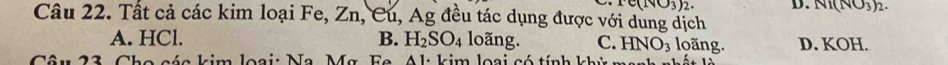 e(NO_3)_2. D. Ni(NO_3)_2. 
Câu 22. Tất cả các kim loại Fe, Zn, Cu, Ag đều tác dụng được với dung dịch
A. HCl. B. H_2SO_4 loãng. C. HNO_3 loãng. D. KOH.
a é a kim loại: Na Ma F a A l kim lo a i c tín