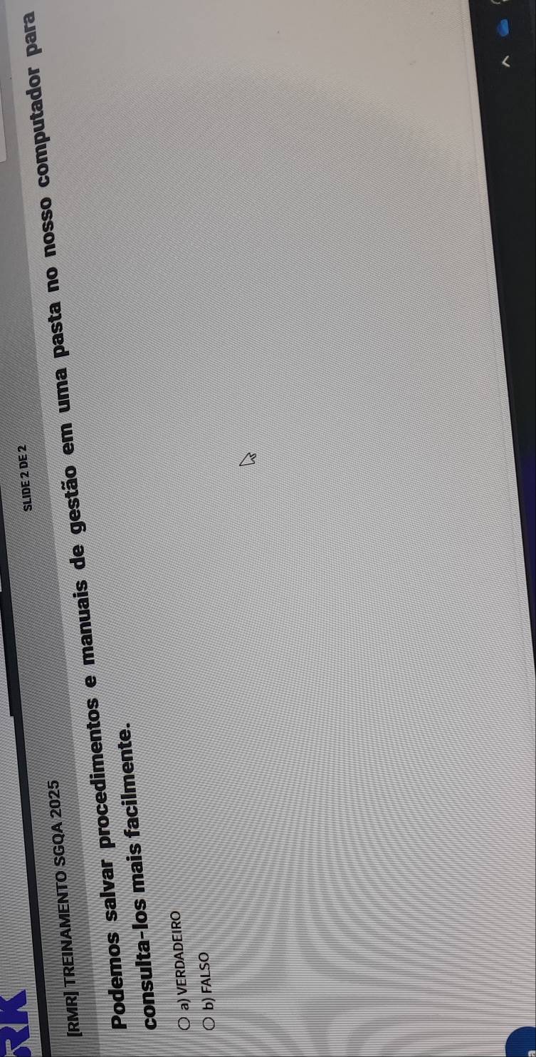 SLIDE 2 DE 2
[RMR] TREINAMENTO SGQA 2025
Podemos salvar procedimentos e manuais de gestão em uma pasta no nosso computador para
consulta-los mais facilmente.
a) VERDADEIRO
b) FALSO