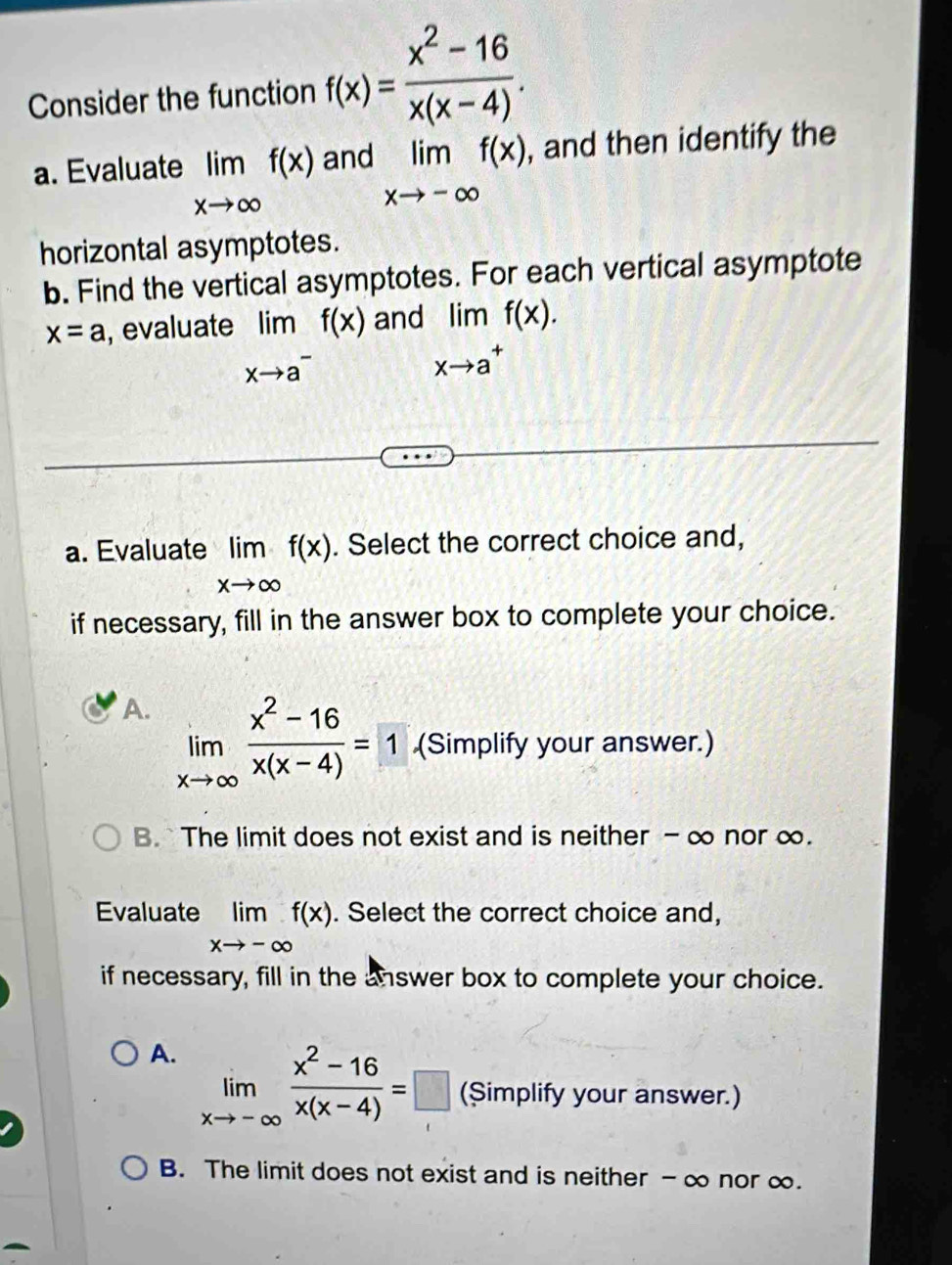 Consider the function f(x)= (x^2-16)/x(x-4) . 
a. Evaluate limlimits _xto ∈fty f(x) and limlimits _xto -∈fty f(x) , and then identify the
horizontal asymptotes.
b. Find the vertical asymptotes. For each vertical asymptote
x=a , evaluate limlimits _xto a^-f(x)and limlimits _xto a^+f(x). 
a. Evaluate limlimits _xto ∈fty f(x). Select the correct choice and,
if necessary, fill in the answer box to complete your choice.
A. limlimits _xto ∈fty  (x^2-16)/x(x-4) =1 (Simplify your answer.)
B. `The limit does not exist and is neither - ∞ nor ∞.
Evaluate limlimits _xto -∈fty f(x). Select the correct choice and,
if necessary, fill in the answer box to complete your choice.
A. limlimits _xto -∈fty  (x^2-16)/x(x-4) =□ (Simplify your answer.)
B. The limit does not exist and is neither - ∞ nor ∞.