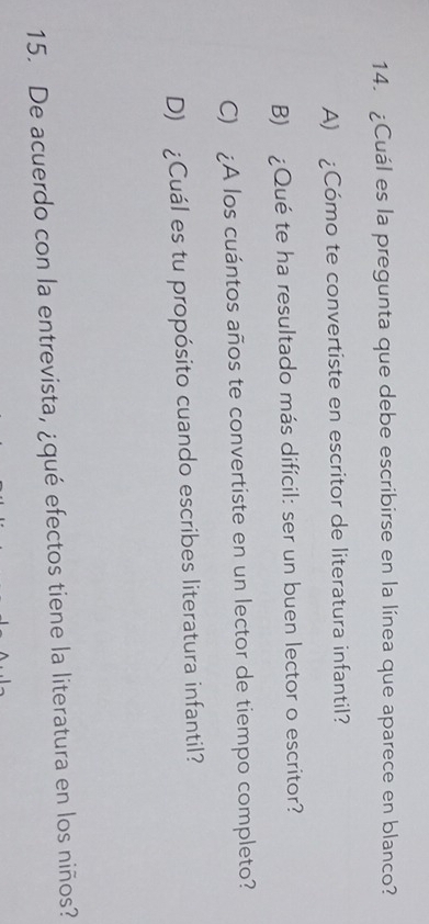 ¿Cuál es la pregunta que debe escribirse en la línea que aparece en blanco?
A) ¿Cómo te convertiste en escritor de literatura infantil?
B) ¿Qué te ha resultado más difícil: ser un buen lector o escritor?
C) ¿A los cuántos años te convertiste en un lector de tiempo completo?
D) ¿Cuál es tu propósito cuando escribes literatura infantil?
15. De acuerdo con la entrevista, ¿qué efectos tiene la literatura en los niños?