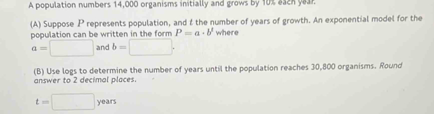 A population numbers 14,000 organisms initially and grows by 10% each year. 
(A) Suppose P represents population, and t the number of years of growth. An exponential model for the 
population can be written in the form P=a· b^t where
a=□ and b=□. 
(B) Use logs to determine the number of years until the population reaches 30,800 organisms. Round 
answer to 2 decimal places.
t=□ years