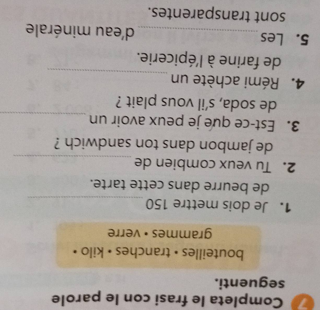 Completa le frasi con le parole 
seguenti. 
bouteilles • tranches • kilo • 
grammes • verre 
1. Je dois mettre 150
_ 
de beurre dans cette tarte. 
2. Tu veux combien de 
_ 
de jambon dans ton sandwich ? 
3. Est-ce que je peux avoir un_ 
de soda, s’il vous plait ? 
_ 
4. Rémi achète un 
de farine à l'épicerie. 
5. Les _d'eau minérale 
sont transparentes.