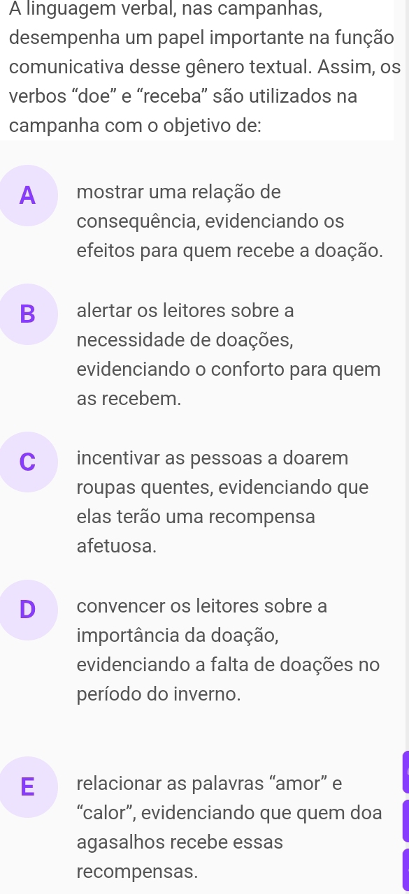 A linguagem verbal, nas campanhas,
desempenha um papel importante na função
comunicativa desse gênero textual. Assim, os
verbos “doe” e “receba” são utilizados na
campanha com o objetivo de:
A mostrar uma relação de
consequência, evidenciando os
efeitos para quem recebe a doação.
B alertar os leitores sobre a
necessidade de doações,
evidenciando o conforto para quem
as recebem.
C incentivar as pessoas a doarem
roupas quentes, evidenciando que
elas terão uma recompensa
afetuosa.
D convencer os leitores sobre a
importância da doação,
evidenciando a falta de doações no
período do inverno.
E relacionar as palavras “amor” e
“calor”, evidenciando que quem doa
agasalhos recebe essas
recompensas.