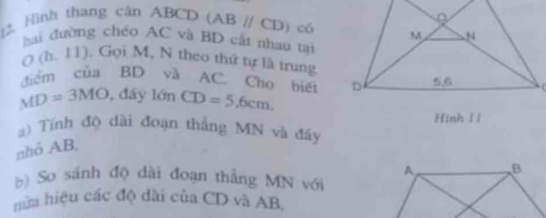 Hình thang cân ABCD (ABparallel CD) có 
hai đường chéo AC và BD cất nhau tại
O(h.11) , Gọi M, N theo thứ tự là trung 
điểm của BD và AC. Cho biếi
MD=3MO , đây lớn CD=5, 6cm, 
Hinh I l 
a) Tính độ dài đoạn thắng MN và đáy 
nhỏ AB, 
b So sánh độ dài đoạn thẳng MN với 
hữa hiệu các độ dài của CD và AB,