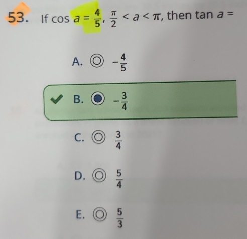 If cos a= 4/5 ,  π /2  , then tan a=
A. - 4/5 
B. - 3/4 
C.  3/4 
D.  5/4 
E.  5/3 