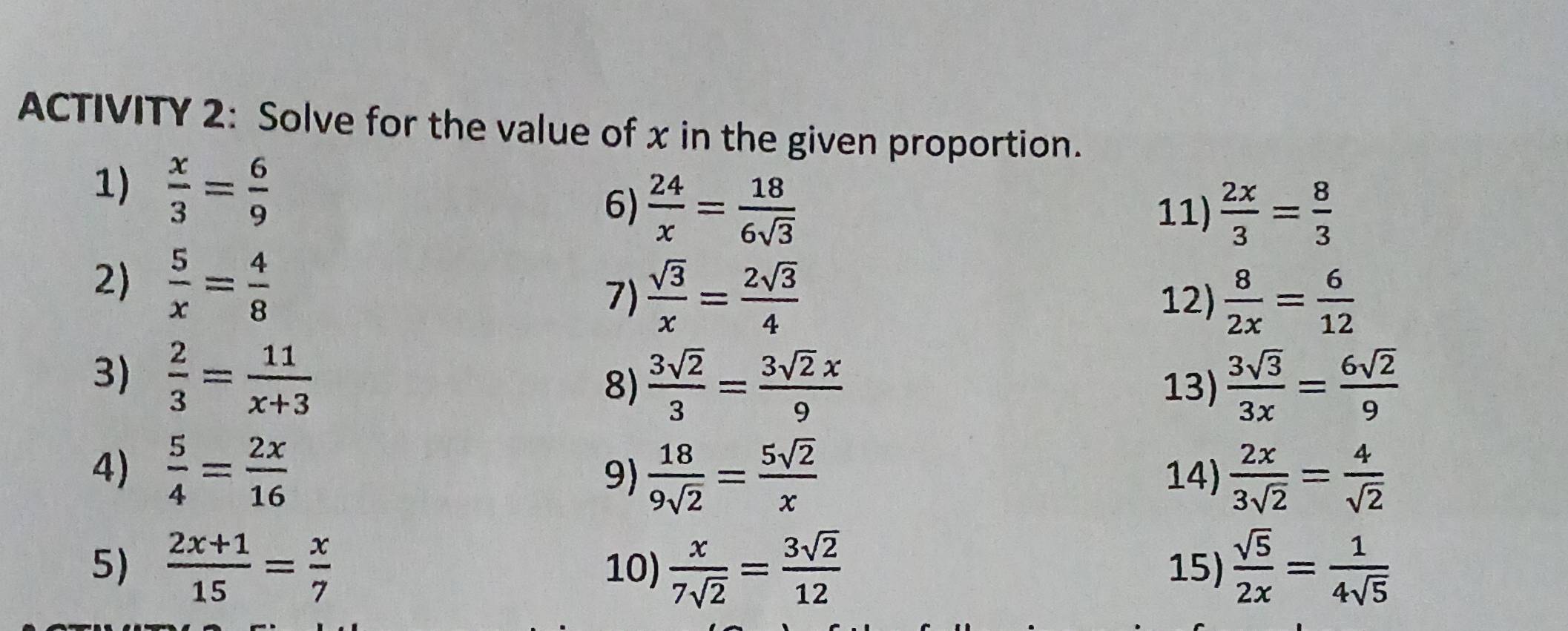 ACTIVITY 2: Solve for the value of x in the given proportion. 
1)  x/3 = 6/9  6)  24/x = 18/6sqrt(3) 
11)  2x/3 = 8/3 
2)  5/x = 4/8  7)  sqrt(3)/x = 2sqrt(3)/4 
12)  8/2x = 6/12 
3)  2/3 = 11/x+3 
8)  3sqrt(2)/3 = 3sqrt(2)x/9  13)  3sqrt(3)/3x = 6sqrt(2)/9 
4)  5/4 = 2x/16   18/9sqrt(2) = 5sqrt(2)/x  14)  2x/3sqrt(2) = 4/sqrt(2) 
9) 
5)  (2x+1)/15 = x/7  10)  x/7sqrt(2) = 3sqrt(2)/12  15)  sqrt(5)/2x = 1/4sqrt(5) 