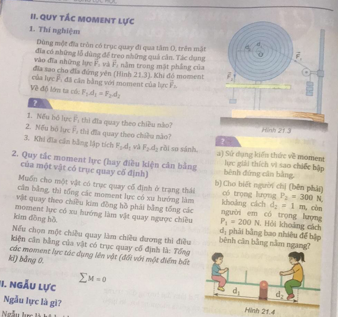 QUY tÁc MoMENT lực
1. Thí nghiệm 
Dùng một đĩa tròn có trục quay đi qua tâm O, trên mặt
đĩa có những lỗ dùng để treo những quả cân. Tác dụng
vào đĩa những lực vector F_1 và vector F_2 nằm trong mặt phắng của
đĩa sao cho đĩa đứng yên (Hình 21.3). Khi đó moment
của lực vector F_1 đã cân bằng với moment của lực vector F_2.
Về độ lớn ta có: F_1.d_1=F_2.d_2
?
1. Nếu bỏ lực vector F_1 thì đĩa quay theo chiều nào?
2. Nếu bỏ lực vector F_2 thì đĩa quay theo chiều nào? ？
3. Khi đĩa cần bằng lập tích F_1.d_1 và F_2.d_2 rồi so sánh. a) Sử dụng kiến thức về moment
2. Quy tắc moment lực (hay điều kiện cân bằng bênh đứng cân bằng.
lực giải thích vì sao chiếc bập
của một vật có trục quay cố định)
b) Cho biết người chị (bên phải)
Muốn cho một vật có trục quay cố định ở trạng thái có trọng lượng P_2=300N,
cân bằng, thì tổng các moment lực có xu hướng làm khoảng cách d_2=1m , còn
vật quay theo chiều kim đồng hồ phải bằng tổng các người em có trọng lượng
moment lực có xu hướng làm vật quay ngược chiều P_1=200N. Hỏi khoảng cách
kim đồng hồ.
d_1 phải bằng bao nhiêu để bập
Nếu chọn một chiều quay làm chiều dương thì điều bênh cân bằng nằm ngang?
kiện cân bằng của vật có trục quay cố định là: Tổng
các moment lực tác dụng lên vật (đối với một điểm bất
kì) bằng 0.
II. Ngẫu lực
sumlimits M=0
Ngẫu lực là gì?
Ngẫu lực là
Hình 21.4