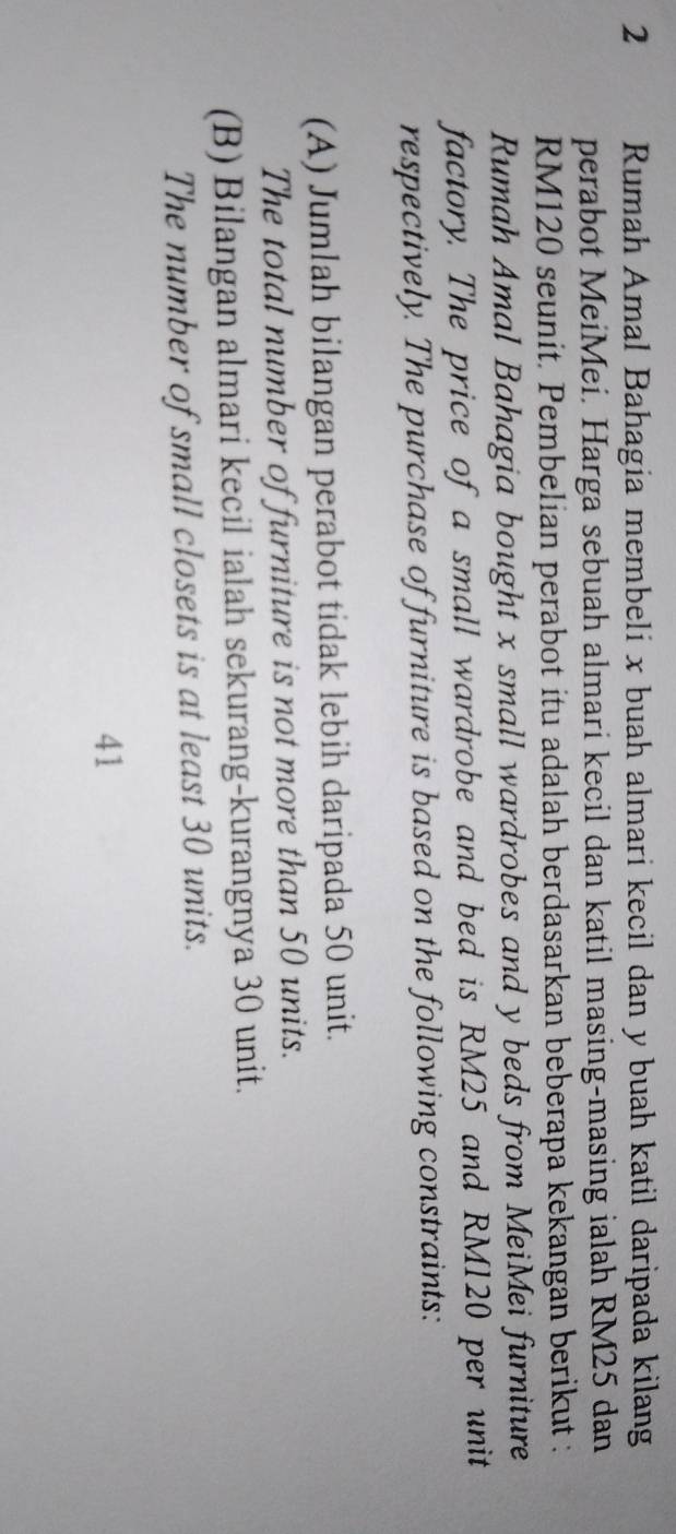 Rumah Amal Bahagia membeli x buah almari kecil dan y buah katil daripada kilang
perabot MeiMei. Harga sebuah almari kecil dan katil masing-masing ialah RM25 dan
RM120 seunit. Pembelian perabot itu adalah berdasarkan beberapa kekangan berikut :
Rumah Amal Bahagia bought x small wardrobes and y beds from MeiMei furniture
factory. The price of a small wardrobe and bed is RM25 and RM120 per unit
respectively. The purchase of furniture is based on the following constraints:
(A) Jumlah bilangan perabot tidak lebih daripada 50 unit.
The total number of furniture is not more than 50 units.
(B) Bilangan almari kecil ialah sekurang-kurangnya 30 unit.
The number of small closets is at least 30 units.
41