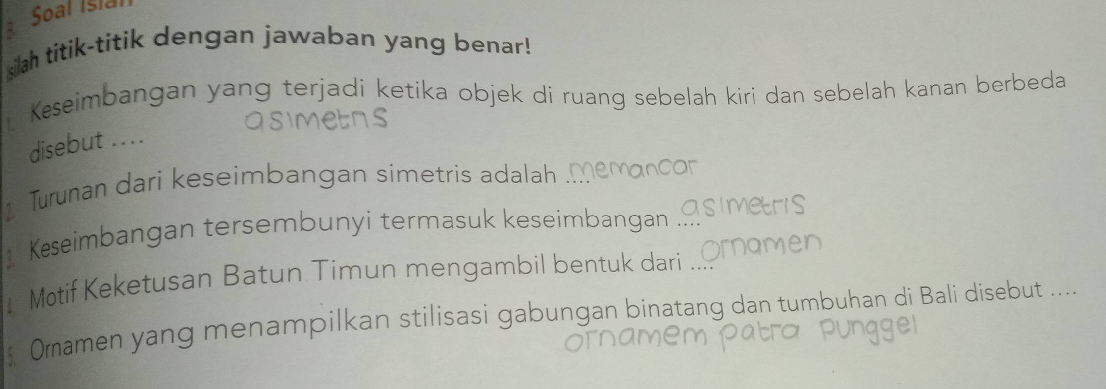 Soal Isiar 
silah titik-titik dengan jawaban yang benar! 
. Keseimbangan yang terjadi ketika objek di ruang sebelah kiri dan sebelah kanan berbeda 
disebut .... 
Turunan dari keseimbangan simetris adalah 
 Keseimbangan tersembunyi termasuk keseimbangan 
Motif Keketusan Batun Timun mengambil bentuk dari 
Oramen yang menampilkan stilisasi gabungan binatang dan tumbuhan di Bali disebut ....