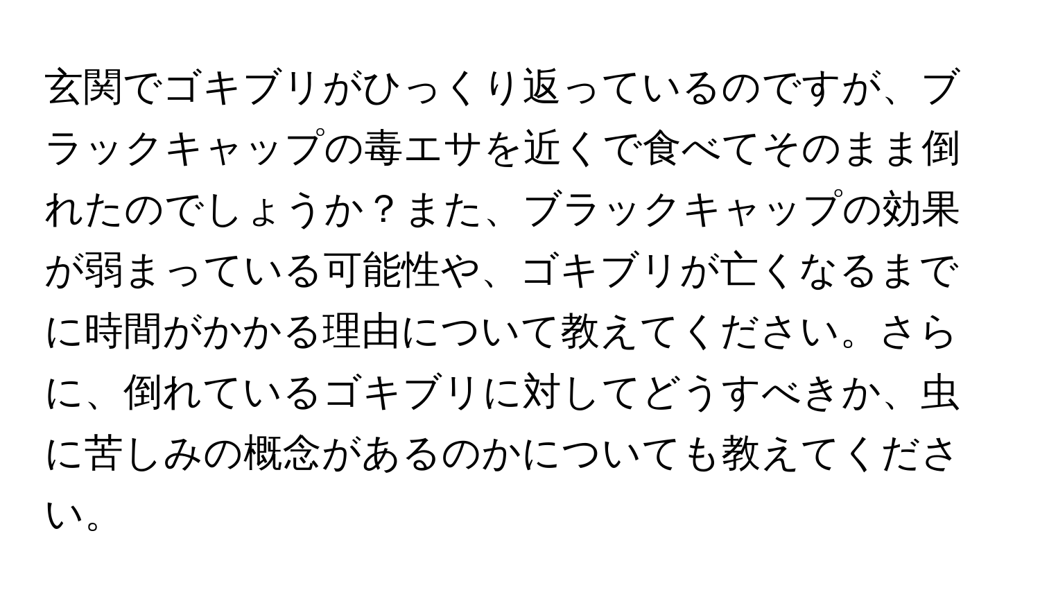 玄関でゴキブリがひっくり返っているのですが、ブラックキャップの毒エサを近くで食べてそのまま倒れたのでしょうか？また、ブラックキャップの効果が弱まっている可能性や、ゴキブリが亡くなるまでに時間がかかる理由について教えてください。さらに、倒れているゴキブリに対してどうすべきか、虫に苦しみの概念があるのかについても教えてください。