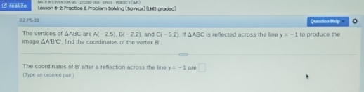 MATH INT|RVENTON MS - 27506S- OSE - $T0$ -PEBOO 3 LME 
Crealize Lesson 6-2: Practice & Problem Solving (Savvas) (LMS graded) 
6.2.PS-11 Question Help 。 
The vertices of △ ABC are A(-2.5endpmatrix , B(-2,2). and C(-5,2) △ ABC is reflected across the line y=-1 to produce the 
image △ ABC , find the coordinates of the vertex B'
The coordinates of B' after a reflection across the line y=-1 are □ 
(Type an ordered pair.)