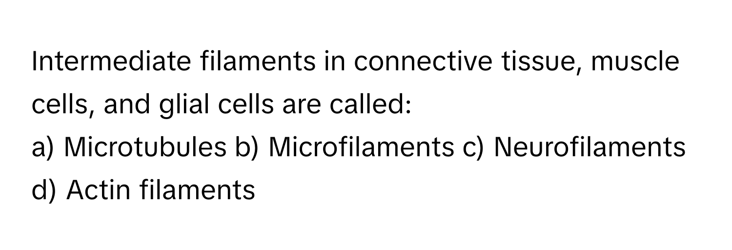 Intermediate filaments in connective tissue, muscle cells, and glial cells are called:

a) Microtubules b) Microfilaments c) Neurofilaments d) Actin filaments