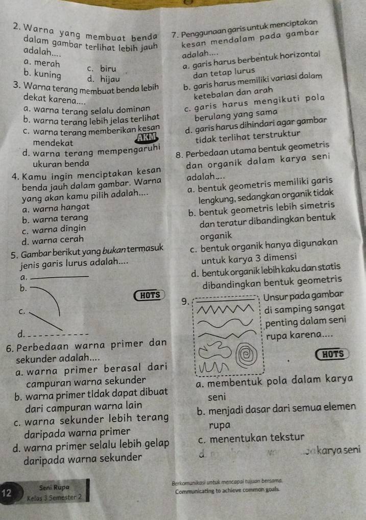 Warna yang membuat benda 7. Penggunaan garis untuk menciptakan
dalam gambar terlihat lebih jauh kesan mendalam pada gambar
adalah....
adalah....
a. merah c.biru
a. garis harus berbentuk horizonta|
b. kuning d. hijau
dan tetap lurus
3. Warna terang membuat benda lebih b. garis harus memiliki variasi dalam
ketebalan dan arah
dekat karena....
a. warna terang selalu dominan c. garis harus mengikuti pola
b. warna terang lebih jelas terlihat berulang yang sama
C. warna terang memberikan kesan d. garis harus dihindari agar gambar
AKM
mendekat
d. warna terang mempengaruhi tidak terlihat terstruktur
8. Perbedaan utama bentuk geometris
ukuran benda
4. Kamu ingin menciptakan kesan dan organik dalam karya seni
benda jauh dalam gambar. Warna adalah_..
yang akan kamu pilih adalah.... a. bentuk geometris memiliki garis
a. warna hangat lengkung, sedangkan organik tidak
b. warna terang b. bentuk geometris lebih simetris
c. warna dingin dan teratur dibandingkan bentuk
d. warna cerah
organik
5. Gambar berikut yang bukantermasuk c. bentuk organik hanya digunakan
_
jenis garis lurus adalah.... untuk karya 3 dimensi
a.
d. bentuk organik lebih kaku dan statis
b.
dibandingkan bentuk geometris
HOTS
9nsur pada gambar
C.
di samping sangat
penting dalam seni
d.
6. Perbedaan warna primer danrupa karena....
sekunder adalah....HOTS
a. warna primer berasal dari
campuran warna sekunder a. membentuk pola dalam karya
b. warna primer tidak dapat dibuat seni
dari campuran warna lain
c. warna sekunder lebih terang b. menjadi dasar dari semua elemen
daripada warna primer rupa
d. warna primer selalu lebih gelap c. menentukan tekstur
daripada warna sekunder d oa karya seni
Seni Rupa Berkomunikasi untuk mencapai tujuan bersama.
Communicating to achieve common goals
12 Kelas 3 Semester 2