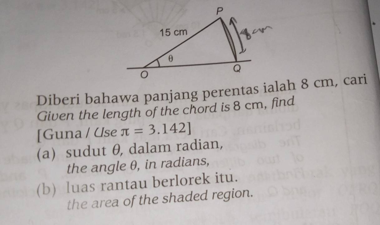 Diberi bahawa panjang perentas ialah 8 cm, cari 
Given the length of the chord is 8 cm, find 
[Guna / Use π =3.142]
(a) sudut θ, dalam radian, 
the angle θ, in radians, 
(b) luas rantau berlorek itu. 
the area of the shaded region.