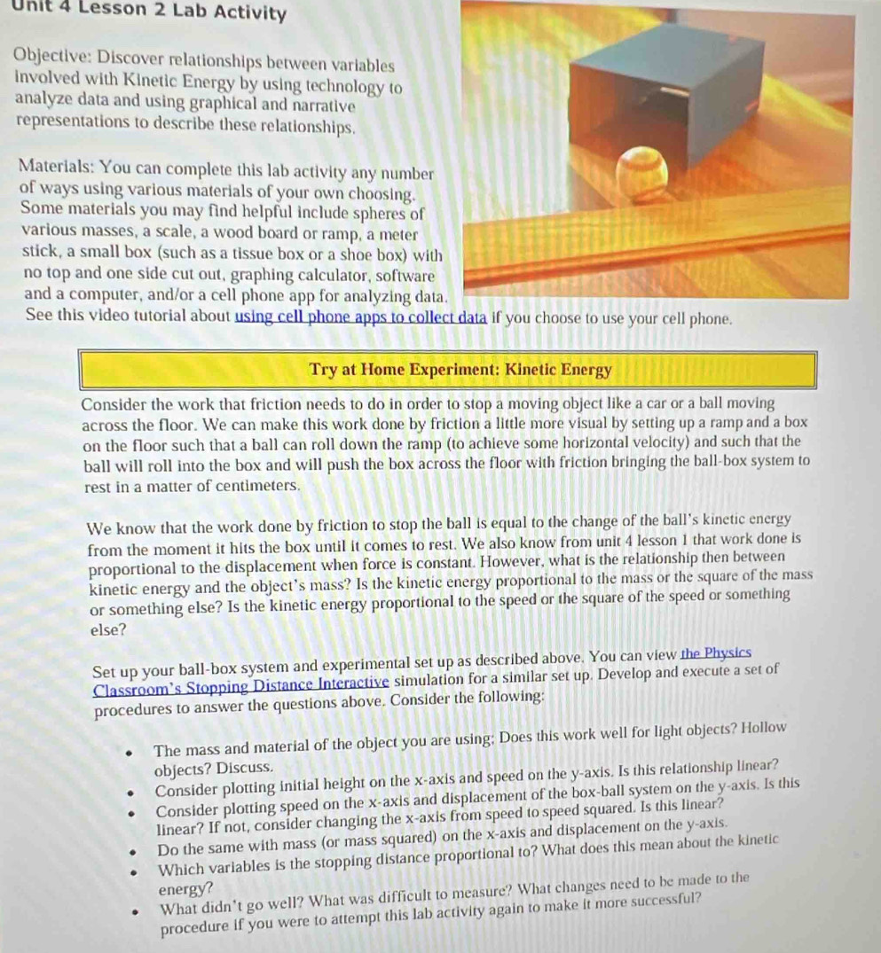 Lesson 2 Lab Activity
Objective: Discover relationships between variables
involved with Kinetic Energy by using technology to
analyze data and using graphical and narrative
representations to describe these relationships.
Materials: You can complete this lab activity any number
of ways using various materials of your own choosing.
Some materials you may find helpful include spheres of
various masses, a scale, a wood board or ramp, a meter
stick, a small box (such as a tissue box or a shoe box) wit
no top and one side cut out, graphing calculator, software
and a computer, and/or a cell phone app for analyzing dat
See this video tutorial about using cell phone apps to coll
Try at Home Experiment: Kinetic Energy
Consider the work that friction needs to do in order to stop a moving object like a car or a ball moving
across the floor. We can make this work done by friction a little more visual by setting up a ramp and a box
on the floor such that a ball can roll down the ramp (to achieve some horizontal velocity) and such that the
ball will roll into the box and will push the box across the floor with friction bringing the ball-box system to
rest in a matter of centimeters.
We know that the work done by friction to stop the ball is equal to the change of the ball's kinetic energy
from the moment it hits the box until it comes to rest. We also know from unit 4 lesson 1 that work done is
proportional to the displacement when force is constant. However, what is the relationship then between
kinetic energy and the object’s mass? Is the kinetic energy proportional to the mass or the square of the mass
or something else? Is the kinetic energy proportional to the speed or the square of the speed or something
else?
Set up your ball-box system and experimental set up as described above. You can view the Physics
Classroom’s Stopping Distance Interactive simulation for a similar set up. Develop and execute a set of
procedures to answer the questions above. Consider the following:
The mass and material of the object you are using; Does this work well for light objects? Hollow
objects? Discuss.
Consider plotting initial height on the x-axis and speed on the y-axis. Is this relationship linear?
Consider plotting speed on the x-axis and displacement of the box-ball system on the y-axis. Is this
linear? If not, consider changing the x-axis from speed to speed squared. Is this linear?
Do the same with mass (or mass squared) on the x-axis and displacement on the y-axis.
Which variables is the stopping distance proportional to? What does this mean about the kinetic
energy?
What didn*t go well? What was difficult to measure? What changes need to be made to the
procedure if you were to attempt this lab activity again to make it more successful?