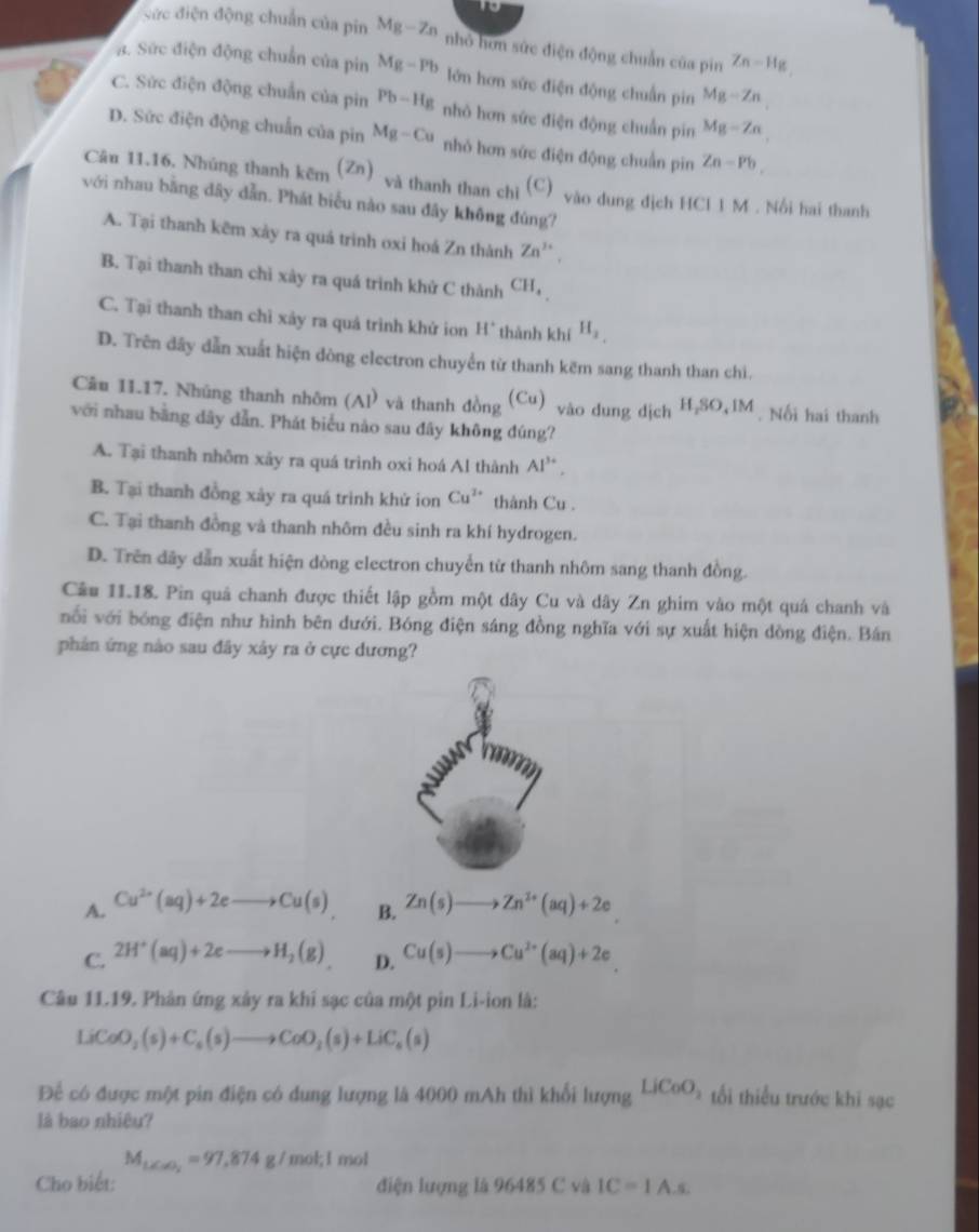 to
ức điện động chuẩn của pin Mg-Zn nhỏ hơn sức điện động chuẩn của pin Zn-Hg . Sức điện động chuẩn của pin Mg-Pb lớn hơn sức điện động chuẩn pin Mg-Zn
C. Sức điện động chuẩn của pin Pb-Hg nhỏ hơn sức điện động chuẩn pin Mg-Zn
D. Sức điện động chuẩn của pin Mg-Cu nhỏ hơn sức điện động chuẩn pin Zn-Pb,
Câu 11.16. Nhúng thanh kẽm (Zn) và thanh than chì (C) vào dung địch H CIIM 1 .  Nổi hai thanh
với nhau bằng dây dẫn. Phát biểu nào sau đây không đùng?
A. Tại thanh kẽm xảy ra quá trình oxi hoá Zn thành Zn^(3+).
B. Tại thanh than chỉ xày ra quá trình khử C thành CH_4
C. Tại thanh than chỉ xảy ra quả trình khử ion H° thành khí H_2
D. Trên dây dẫn xuất hiện dòng electron chuyển từ thanh kẽm sang thanh than chi.
Câu 11.17. Nhúng thanh nhôm (AI) và thanh đồng (Cu) vào dung dịch H_2SO_4IM. Nối hai thanh
với nhau bằng dây dẫn. Phát biểu nào sau đây không đúng?
A. Tại thanh nhôm xảy ra quá trình oxi hoá Al thành Al^(3+),
B. Tại thanh đồng xảy ra quá trình khử ion Cu^(2+) thành Cu .
C. Tại thanh đồng và thanh nhôm đều sinh ra khí hydrogen.
D. Trên dãy dẫn xuất hiện dòng electron chuyển từ thanh nhôm sang thanh đồng.
Câu 11.18. Pin quả chanh được thiết lập gồm một dây Cu và dây Zn ghim vào một quả chanh và
nổi với bóng điện như hình bên dưới. Bóng điện sáng đồng nghĩa với sự xuất hiện dồng điện. Bán
phản ứng nào sau đây xảy ra ở cực dương?
A. Cu^(2+)(aq)+2eto Cu(s) Zn(s)to Zn^(2+)(aq)+2e
B.
C. 2H^+(aq)+2eto H_2(g) D. Cu(s)to Cu^(2+)(aq)+2e
Câu 11.19. Phản ứng xây ra khi sạc của một pin Li-ion là:
LiCoO_2(s)+C_6(s)to CoO_2(s)+LiC_6(s)
Để có được một pin điện có dung lượng là 4000 mAh thì khổi lượng LiCoO_2 tối thiểu trước khi sạc
là bao nhiêu?
M_txto 0_2=97,874g/mol;l mol
Cho biết: điện lượng là 96485 C và IC=IA.s.