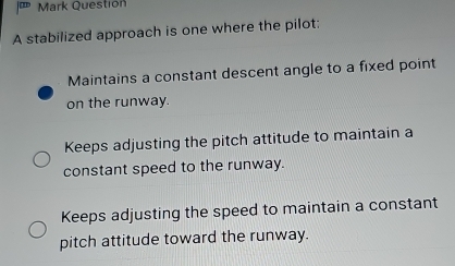 Mark Questión
A stabilized approach is one where the pilot:
Maintains a constant descent angle to a fixed point
on the runway.
Keeps adjusting the pitch attitude to maintain a
constant speed to the runway.
Keeps adjusting the speed to maintain a constant
pitch attitude toward the runway.