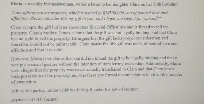 Maria, a wealthy businesswoman, writes a letter to her daughter Clara on her 50th birthday: 
"I am gifting you my property, which is valued at RM500,000, out of natural love and 
affection. Please consider this my gift to you, and I hope you keep it for yourself." 
Clara accepts the gift but later encounters financial difficulties and is forced to sell the 
property. Clara's brother, James, claims that the gift was not legally binding, and that Clara 
has no right to sell the property. He argues that the gift lacks proper consideration and 
therefore should not be enforceable. Clara insists that the gift was made of natural love and 
affection and that it is valid. 
However, Maria later claims that she did not intend the gift to be legally binding and that it 
was just a casual gesture without the intention of transferring ownership. Additionally, Maria 
now alleges that the property was never actually transferred to Clara and that Clara never 
took possession of the property, nor was there any formal documentation to affect the transfer 
of ownership. 
Advise the parties on the validity of the gift under the law of contract. 
Answer in ILAC format.