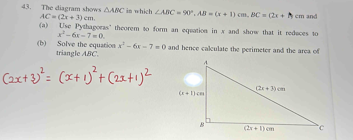 The diagram shows △ ABC in which ∠ ABC=90°,AB=(x+1)cm,BC=(2x+1)cm and
AC=(2x+3)cm.
(a) Use Pythagoras’ theorem to form an equation in x and show that it reduces to
x^2-6x-7=0.
(b) Solve the equation x^2-6x-7=0 and hence calculate the perimeter and the area of
triangle ABC.