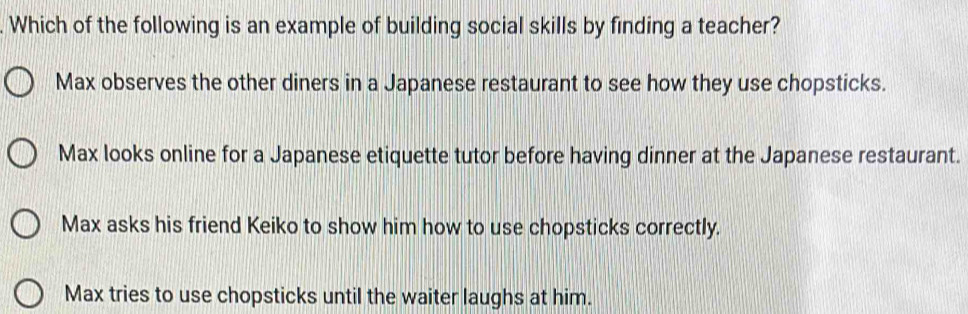 Which of the following is an example of building social skills by finding a teacher?
Max observes the other diners in a Japanese restaurant to see how they use chopsticks.
Max looks online for a Japanese etiquette tutor before having dinner at the Japanese restaurant.
Max asks his friend Keiko to show him how to use chopsticks correctly.
Max tries to use chopsticks until the waiter laughs at him.