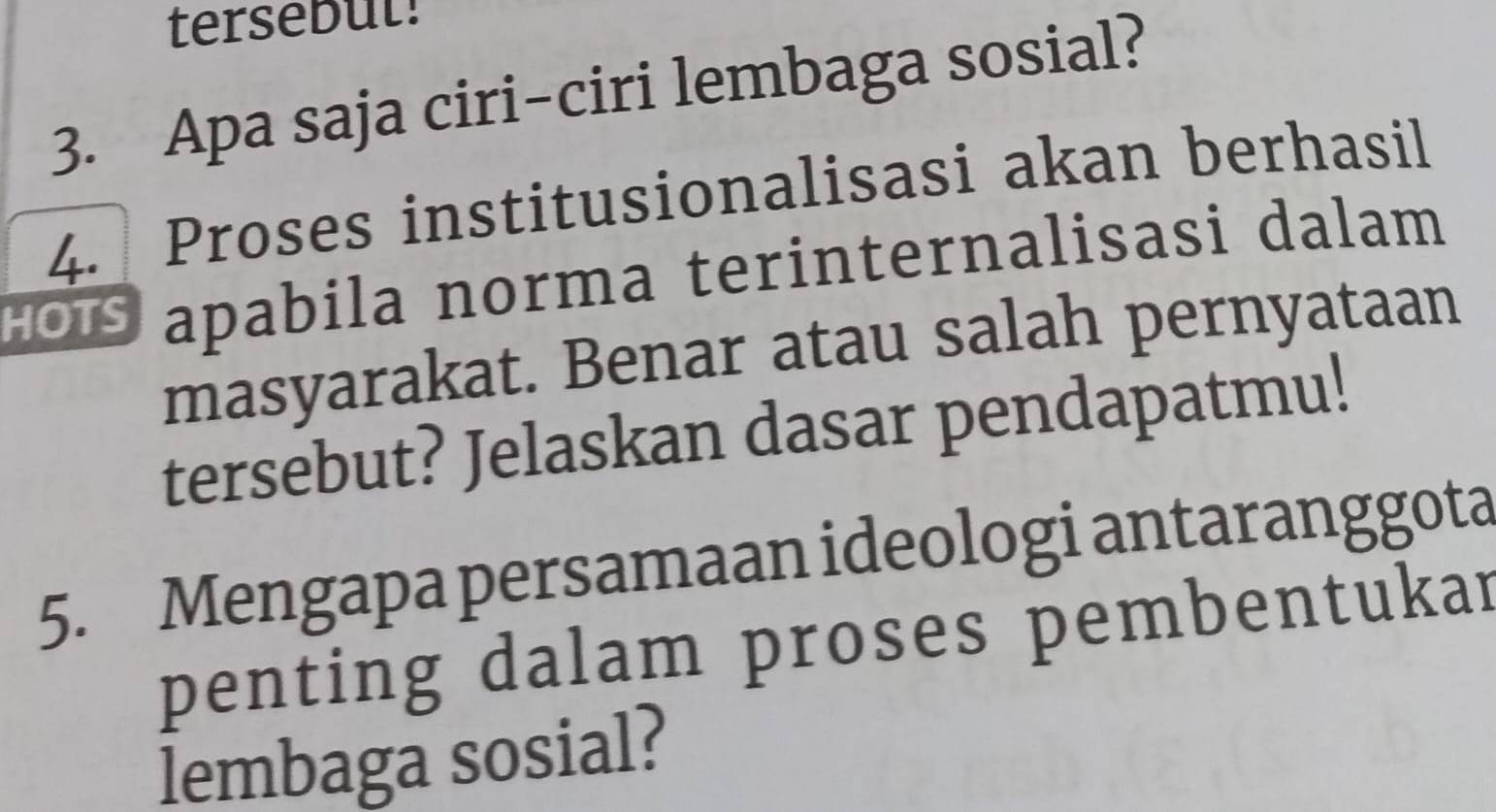 tersebut! 
3. Apa saja ciri-ciri lembaga sosial? 
4. Proses institusionalisasi akan berhasil 
HO apabila norma terinternalisasi dalam 
masyarakat. Benar atau salah pernyataan 
tersebut? Jelaskan dasar pendapatmu! 
5. Mengapa persamaan ideologi antaranggota 
penting dalam proses pembentukar 
lembaga sosial?