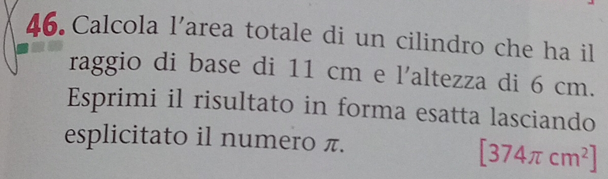 Calcola l’area totale di un cilindro che ha il 
raggio di base di 11 cm e l'altezza di 6 cm. 
Esprimi il risultato in forma esatta lasciando 
esplicitato il numero π.
[374π cm^2]