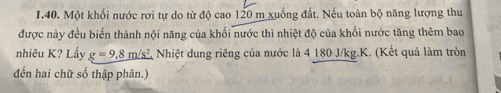 Một khối nước rơi tự do từ độ cao 120 m xuống đất. Nếu toàn bộ năng lượng thu 
được này đều biến thành nội năng của khối nước thì nhiệt độ của khối nước tăng thêm bao 
nhiêu K? Lẩy g=9.8m/s^2 Nhiệt dung riêng của nước là 4 180 J/kg. K. (Kết quả làm tròn 
đến hai chữ số thập phân.)