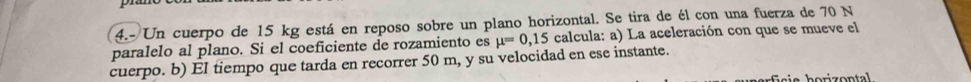 4.- Un cuerpo de 15 kg está en reposo sobre un plano horizontal. Se tira de él con una fuerza de 70 N
paralelo al plano. Si el coeficiente de rozamiento es mu =0,15 calcula: a) La aceleración con que se mueve el 
cuerpo. b) EI tiempo que tarda en recorrer 50 m, y su velocidad en ese instante.