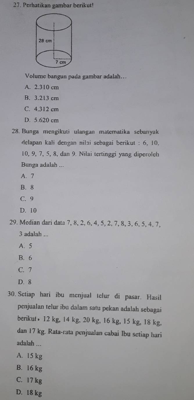 Perhatikan gambar berikut!
Volume bangun pada gambar adalah...
A. 2.310 cm
B. 3.213 cm
C. 4.312 cm
D. 5.620 cm
28. Bunga mengikuti ulangan matematika sebanyak
delapan kali dengan nilai sebagai berikut : 6, 10.
10, 9, 7, 5, 8, dan 9. Nilai tertinggi yang diperoleh
Bunga adalah ...
A. 7
B. 8
C. 9
D. 10
29. Median dari data 7, 8, 2, 6, 4, 5, 2, 7, 8, 3, 6, 5, 4, 7,
3 adalah ...
A. 5
B. 6
C. 7
D. 8
30. Setiap hari ibu menjual telur di pasar. Hasil
penjualan telur ibu dalam satu pekan adalah sebagai
berikut 12 kg, 14 kg, 20 kg, 16 kg, 15 kg, 18 kg,
dan 17 kg. Rata-rata penjualan cabai Ibu setiap hari
adalah ...
A. 15 kg
B. 16 kg
C. 17 kg
D. 18 kg