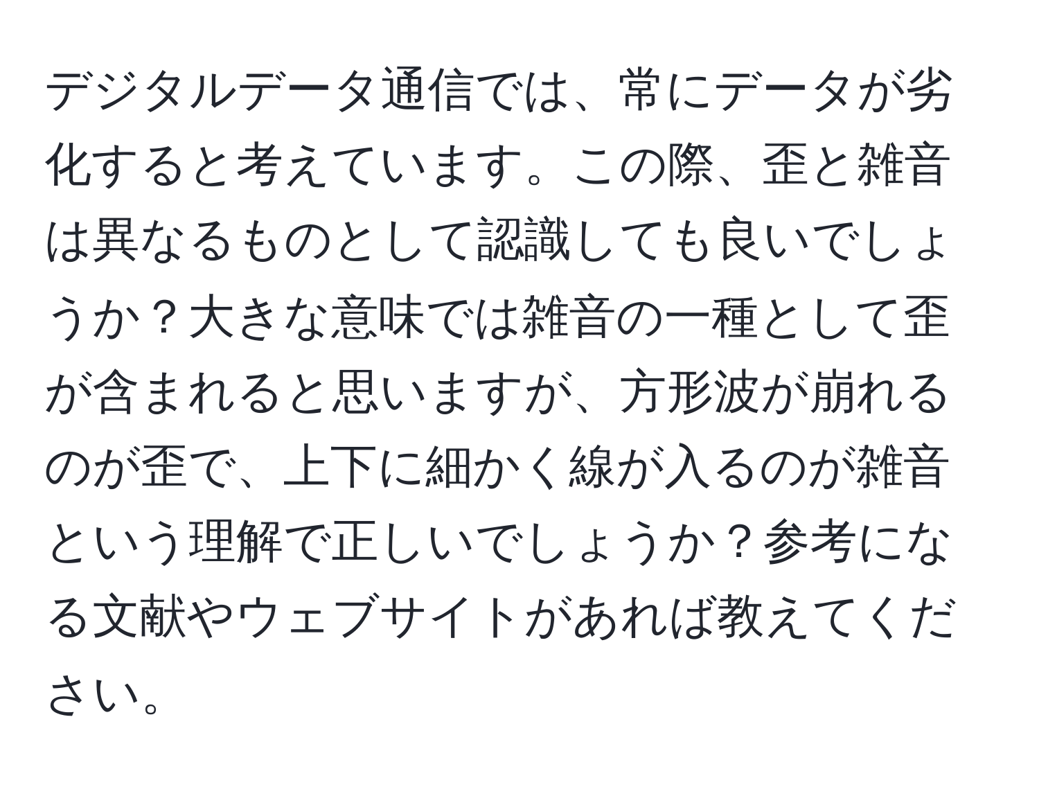 デジタルデータ通信では、常にデータが劣化すると考えています。この際、歪と雑音は異なるものとして認識しても良いでしょうか？大きな意味では雑音の一種として歪が含まれると思いますが、方形波が崩れるのが歪で、上下に細かく線が入るのが雑音という理解で正しいでしょうか？参考になる文献やウェブサイトがあれば教えてください。