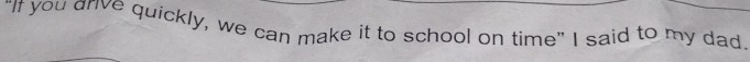 "If you drive quickly, we can make it to school on time" I said to my dad.