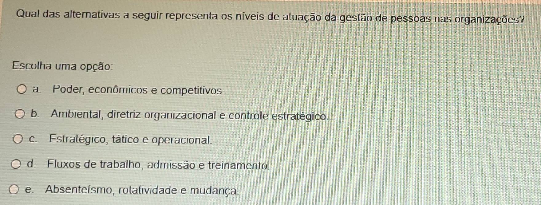 Qual das alternativas a seguir representa os níveis de atuação da gestão de pessoas nas organizações?
Escolha uma opção:
a Poder, econômicos e competitivos.
b. Ambiental, diretriz organizacional e controle estratégico.
c. Estratégico, tático e operacional.
d. Fluxos de trabalho, admissão e treinamento.
e Absenteísmo, rotatividade e mudança.