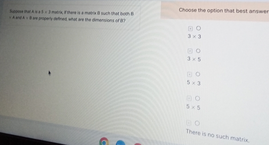 Choose the option that best answer
Suppose that A is a 5* 3 matrix, If there is a matrix B such that both B
* A and A* B are properly defined, what are the dimensions of B?
× 0
3* 3
z 。
3* 5
5* 3
χ
5* 5
There is no such matrix.