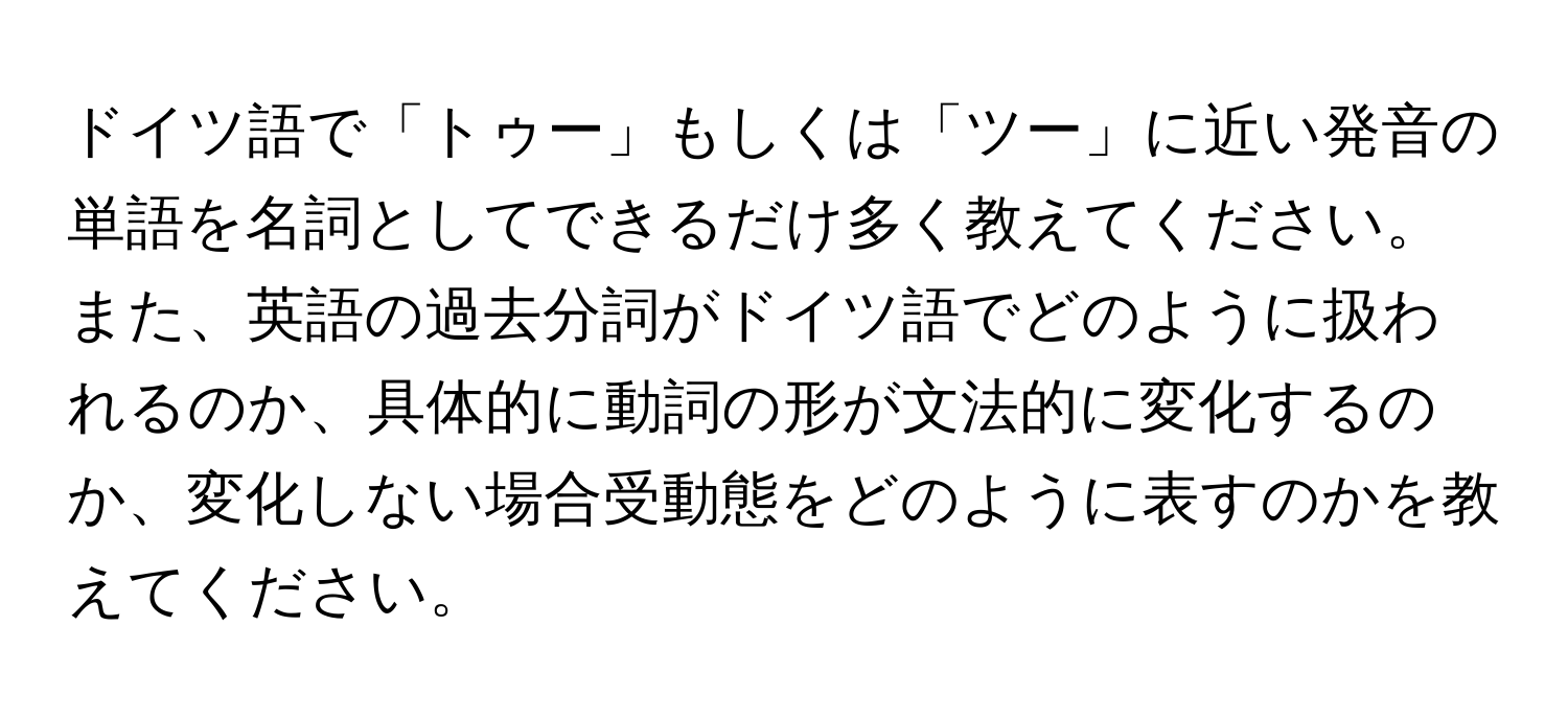 ドイツ語で「トゥー」もしくは「ツー」に近い発音の単語を名詞としてできるだけ多く教えてください。また、英語の過去分詞がドイツ語でどのように扱われるのか、具体的に動詞の形が文法的に変化するのか、変化しない場合受動態をどのように表すのかを教えてください。