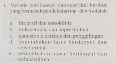 Metode pembuatan nanopartikel berikut
yang termasuk pendekatan top-down adalah
a. litografi dan sonokimia
b. mikroemulsi dan kopresipitasi
c. pancaran elektrode dan penggilingan
d. penembakan laser berdenyut dan
solvotermal
e. penembakan kawat berdenyut dan
reduksi kimia