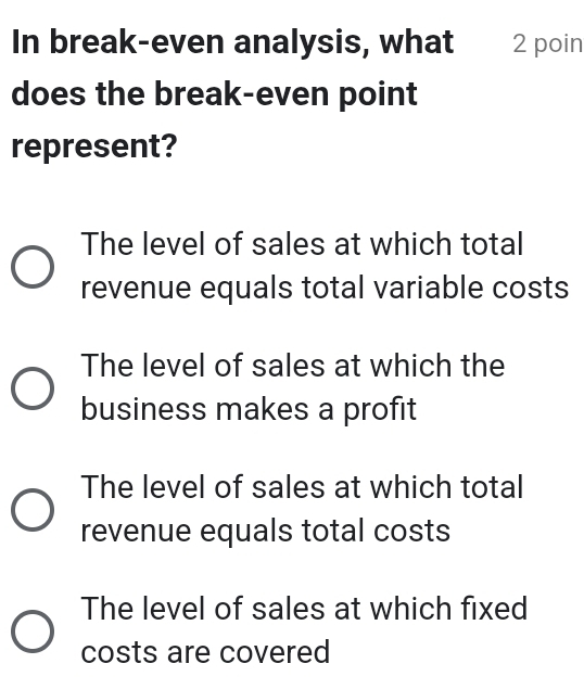 In break-even analysis, what 2 poin
does the break-even point
represent?
The level of sales at which total
revenue equals total variable costs
The level of sales at which the
business makes a profit
The level of sales at which total
revenue equals total costs
The level of sales at which fixed
costs are covered