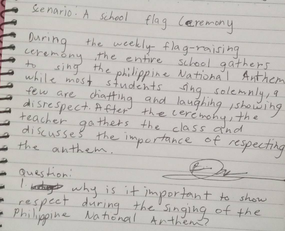 scenario. A school flag (eremony 
During the weekly flag-raising 
ceremony, the entire school gathers 
to sing the philippine National Anthem 
while most students sing solemnly, a 
few are chatfing and laughing /showing 
disrespect. After the ceremony, the 
teacher gathers the class a nd 
discusses the importance of respecting 
the anthem. 
Question: 
1. 
why is it important to show 
respect during the singing of the 
philippine National Anthem?