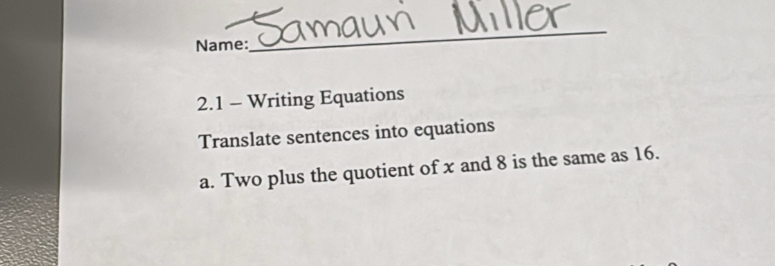 Name: 
_ 
2.1 - Writing Equations 
Translate sentences into equations 
a. Two plus the quotient of x and 8 is the same as 16.