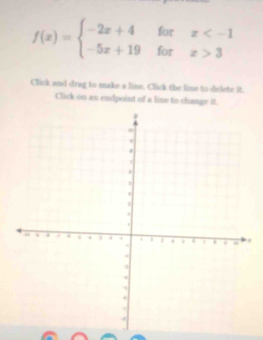 f(x)=beginarrayl -2x+4forx 3endarray.
Click and drag to make a line. Click the line to delete it. 
Click on an endpoint of a line to change it.