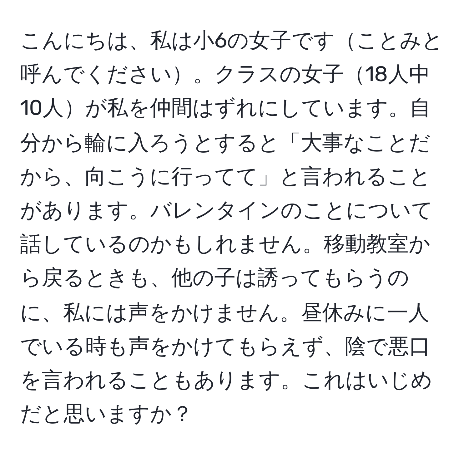 こんにちは、私は小6の女子ですことみと呼んでください。クラスの女子18人中10人が私を仲間はずれにしています。自分から輪に入ろうとすると「大事なことだから、向こうに行ってて」と言われることがあります。バレンタインのことについて話しているのかもしれません。移動教室から戻るときも、他の子は誘ってもらうのに、私には声をかけません。昼休みに一人でいる時も声をかけてもらえず、陰で悪口を言われることもあります。これはいじめだと思いますか？